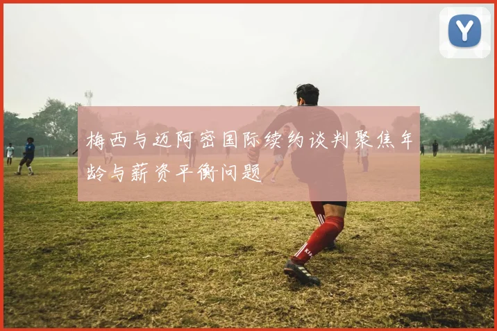 梅西与迈阿密国际续约谈判聚焦年龄与薪资平衡问题