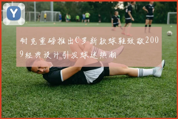 耐克重磅推出C罗新款球鞋致敬2009经典设计引发球迷热潮