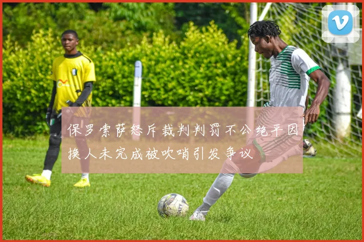 保罗索萨怒斥裁判判罚不公绝平因换人未完成被吹哨引发争议