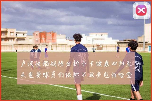 卢谈快船战绩分析小卡健康回归至关重要球员们依然不放弃包括哈登在内的努力