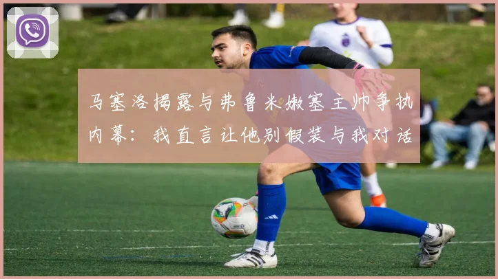 马塞洛揭露与弗鲁米嫩塞主帅争执内幕：我直言让他别假装与我对话