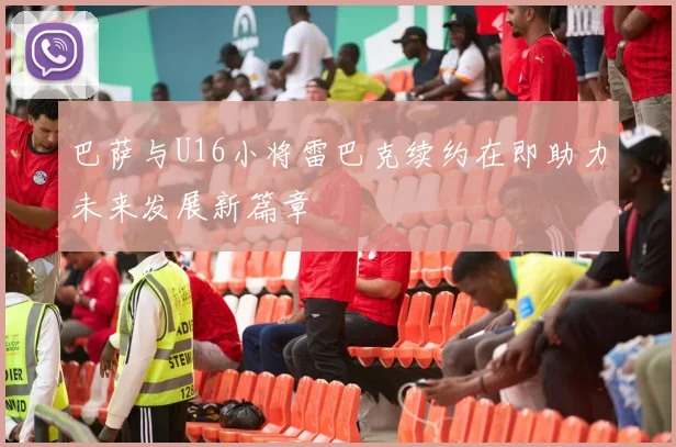 巴萨与U16小将雷巴克续约在即助力未来发展新篇章