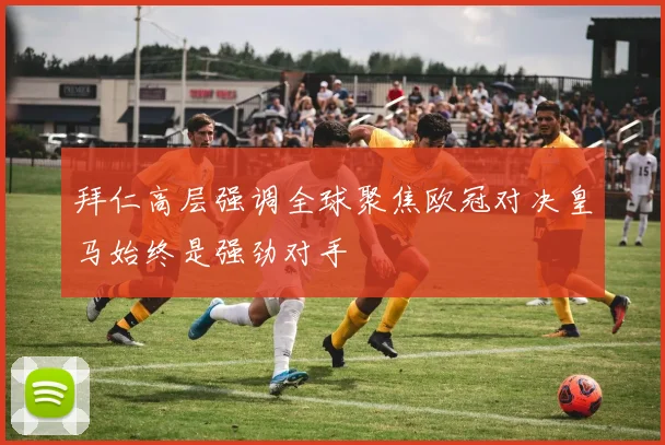 拜仁高层强调全球聚焦欧冠对决皇马始终是强劲对手