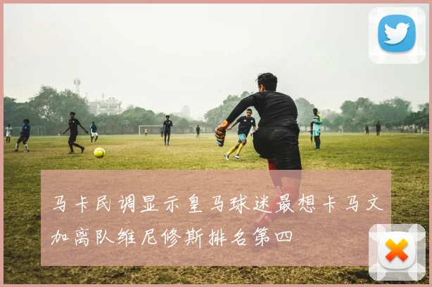 马卡民调显示皇马球迷最想卡马文加离队维尼修斯排名第四