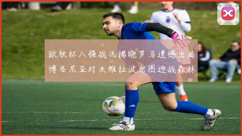 欧联杯八强战况揭晓罗马遗憾出局博洛尼亚对决维拉波尔图迎战森林