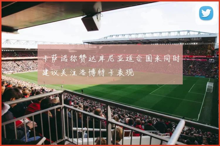 卡萨诺称赞达库尼亚适合国米同时建议关注洛博特卡表现