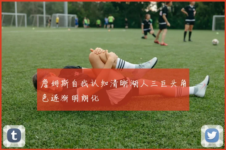 詹姆斯自我认知清晰湖人三巨头角色逐渐明朗化