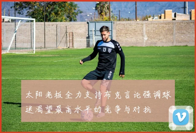 太阳老板全力支持布克言论强调球迷渴望最高水平的竞争与对抗