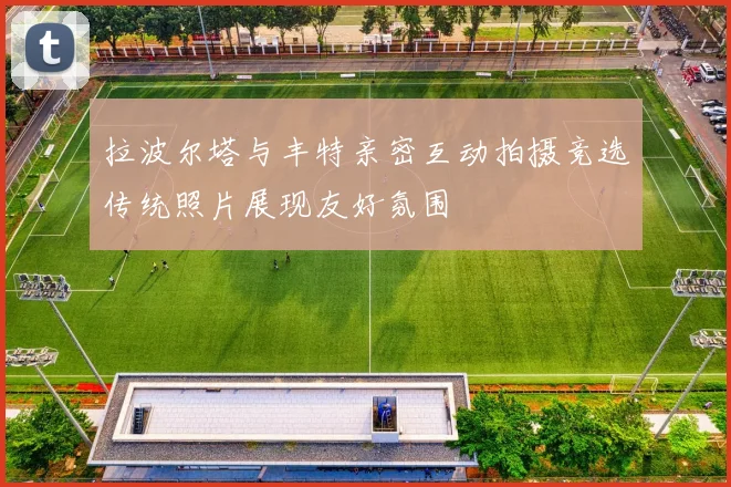 拉波尔塔与丰特亲密互动拍摄竞选传统照片展现友好氛围
