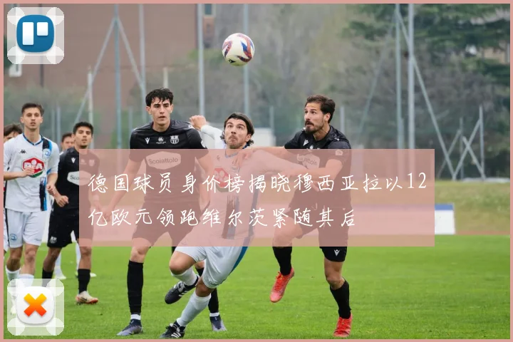 德国球员身价榜揭晓穆西亚拉以12亿欧元领跑维尔茨紧随其后