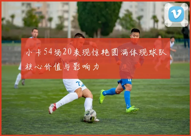小卡54场20表现惊艳圆满体现球队核心价值与影响力