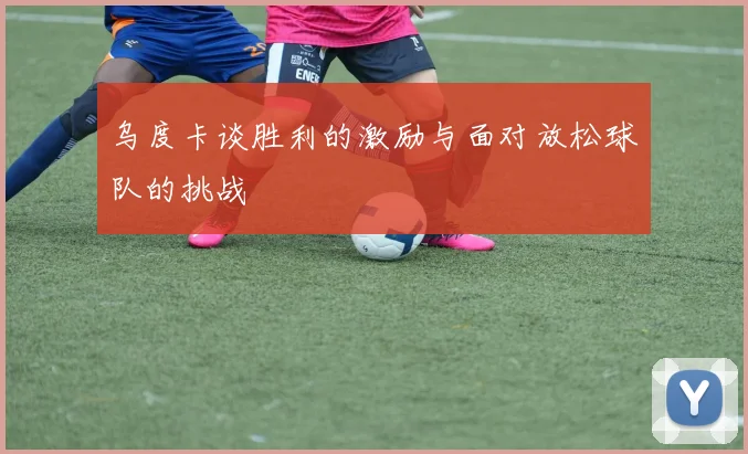 乌度卡谈胜利的激励与面对放松球队的挑战