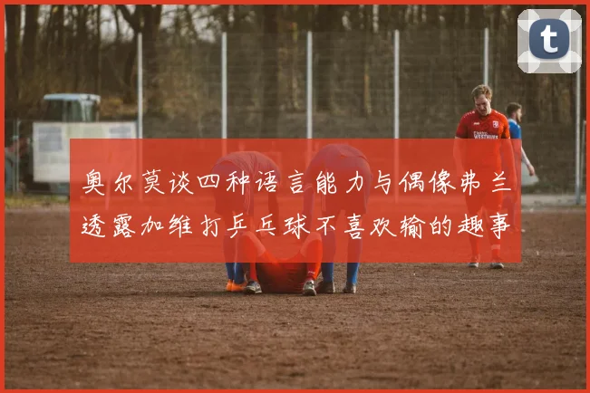 奥尔莫谈四种语言能力与偶像弗兰透露加维打乒乓球不喜欢输的趣事