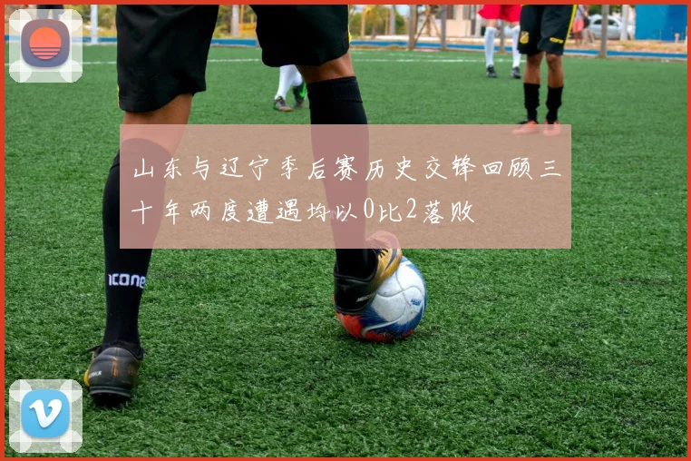 山东与辽宁季后赛历史交锋回顾三十年两度遭遇均以0比2落败