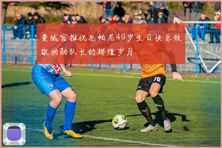 曼城官推祝孔帕尼40岁生日快乐致敬功勋队长的辉煌岁月