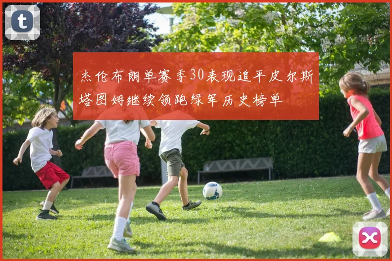 杰伦布朗单赛季30表现追平皮尔斯塔图姆继续领跑绿军历史榜单