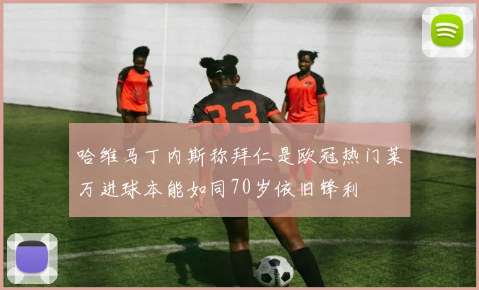 哈维马丁内斯称拜仁是欧冠热门莱万进球本能如同70岁依旧锋利