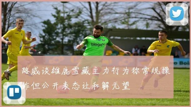 路威谈雄鹿雪藏主力行为称常规操作但公开表态让和解无望