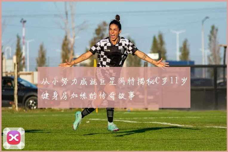 从小努力成就巨星冯特揭秘C罗11岁健身房加练的传奇故事