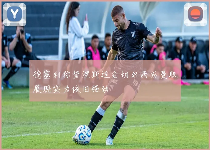 德塞利称努涅斯适合切尔西或曼联展现实力依旧强劲