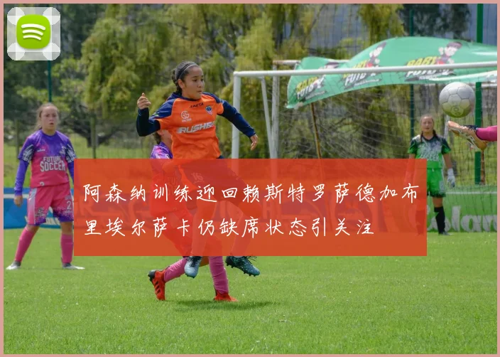 阿森纳训练迎回赖斯特罗萨德加布里埃尔萨卡仍缺席状态引关注