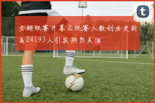 女超联赛开幕式观赛人数创历史新高24193人引发热烈关注