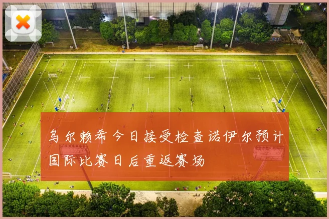 乌尔赖希今日接受检查诺伊尔预计国际比赛日后重返赛场