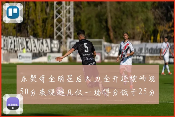 东契奇全明星后火力全开连续两场50分表现超凡仅一场得分低于25分