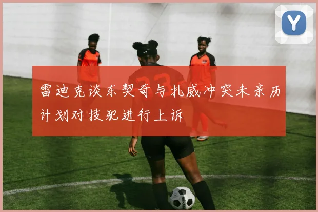 雷迪克谈东契奇与扎威冲突未亲历计划对技犯进行上诉