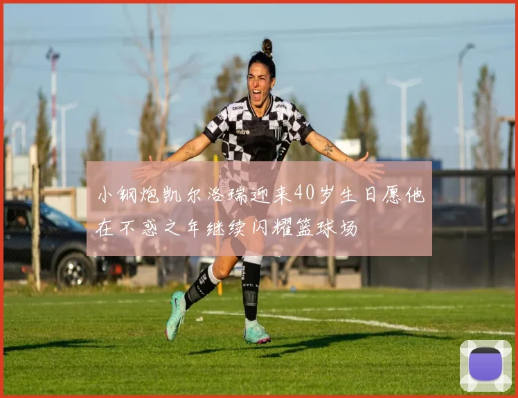 小钢炮凯尔洛瑞迎来40岁生日愿他在不惑之年继续闪耀篮球场