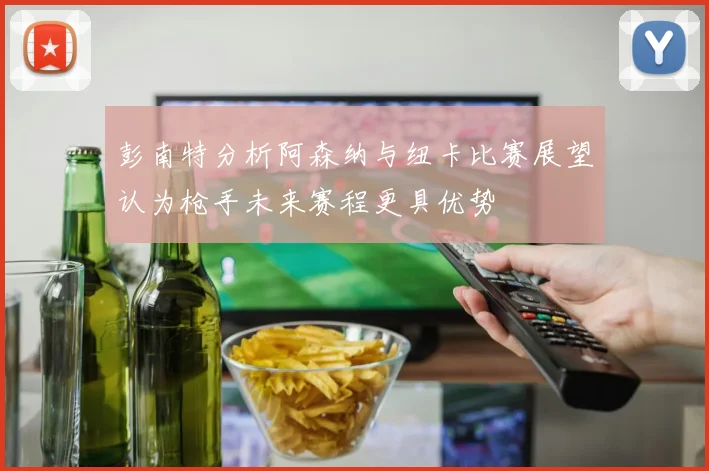 彭南特分析阿森纳与纽卡比赛展望认为枪手未来赛程更具优势