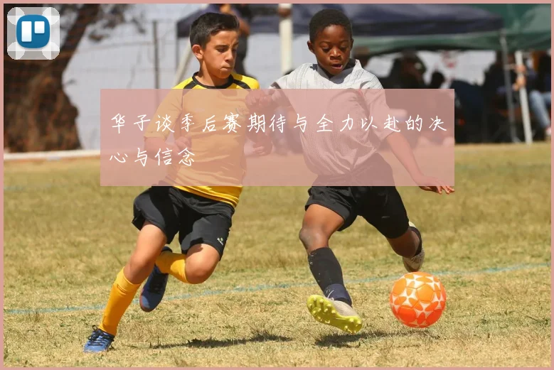 华子谈季后赛期待与全力以赴的决心与信念