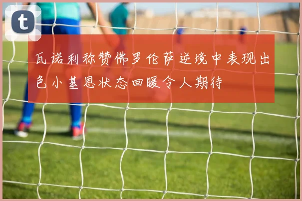 瓦诺利称赞佛罗伦萨逆境中表现出色小基恩状态回暖令人期待