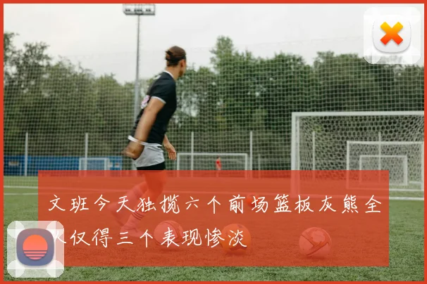 文班今天独揽六个前场篮板灰熊全队仅得三个表现惨淡