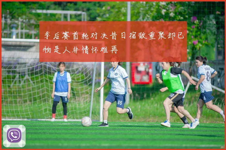 季后赛首轮对决昔日宿敌重聚却已物是人非情怀难再