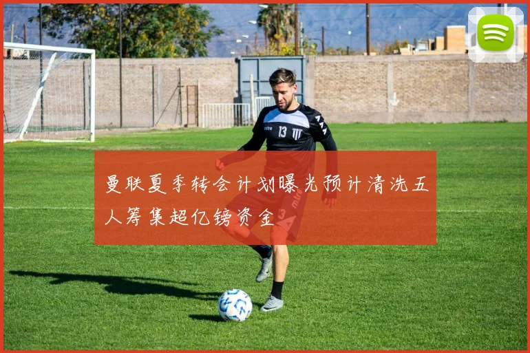 曼联夏季转会计划曝光预计清洗五人筹集超亿镑资金