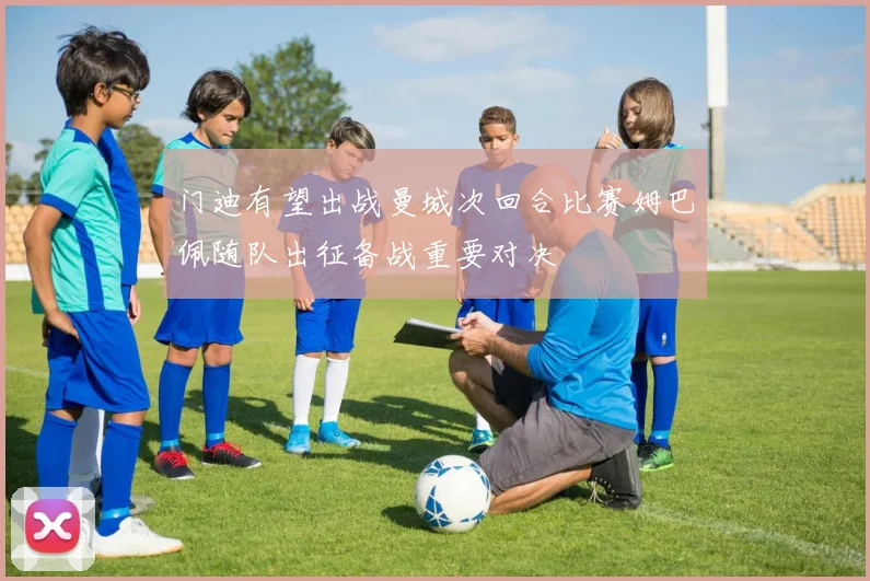门迪有望出战曼城次回合比赛姆巴佩随队出征备战重要对决