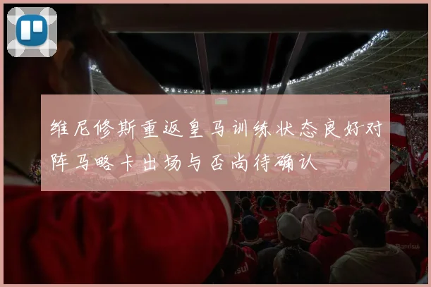 维尼修斯重返皇马训练状态良好对阵马略卡出场与否尚待确认