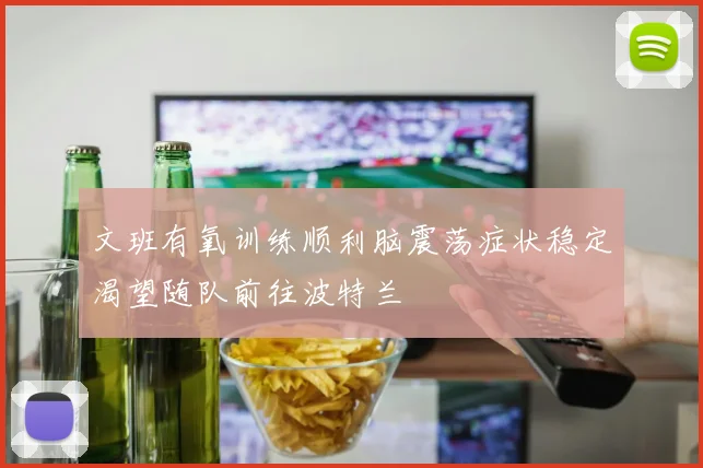 文班有氧训练顺利脑震荡症状稳定渴望随队前往波特兰