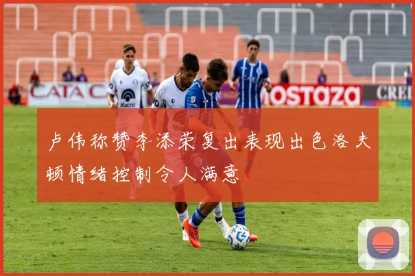 卢伟称赞李添荣复出表现出色洛夫顿情绪控制令人满意