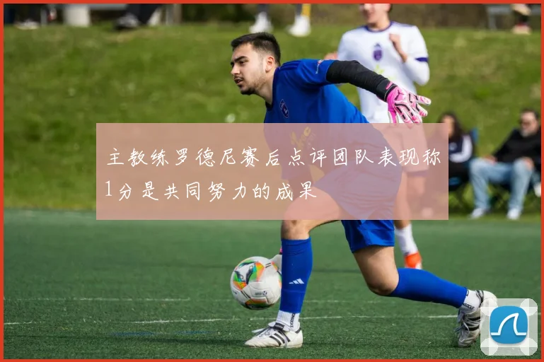 主教练罗德尼赛后点评团队表现称1分是共同努力的成果
