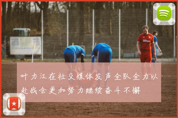 叶力江在社交媒体发声全队全力以赴我会更加努力继续奋斗不懈