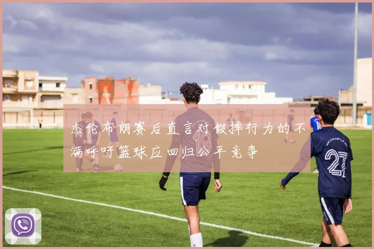 杰伦布朗赛后直言对假摔行为的不满呼吁篮球应回归公平竞争
