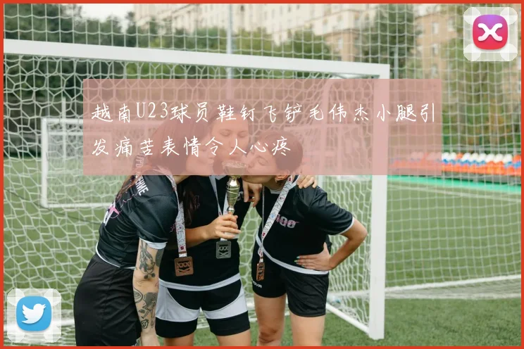 越南U23球员鞋钉飞铲毛伟杰小腿引发痛苦表情令人心疼