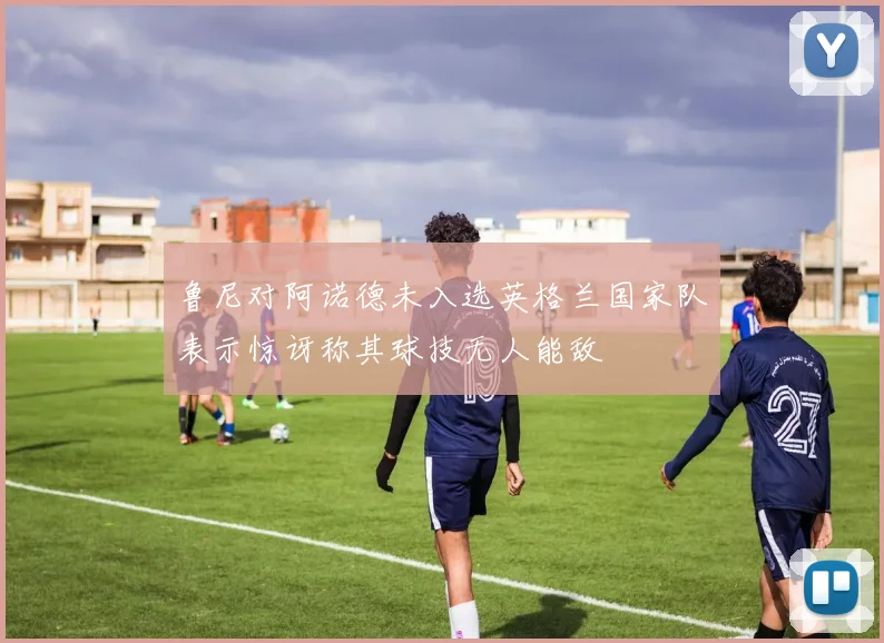 鲁尼对阿诺德未入选英格兰国家队表示惊讶称其球技无人能敌