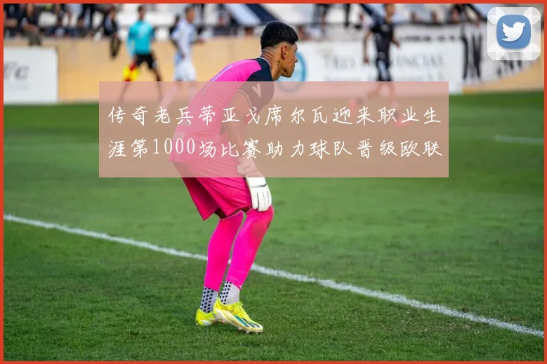传奇老兵蒂亚戈席尔瓦迎来职业生涯第1000场比赛助力球队晋级欧联八强