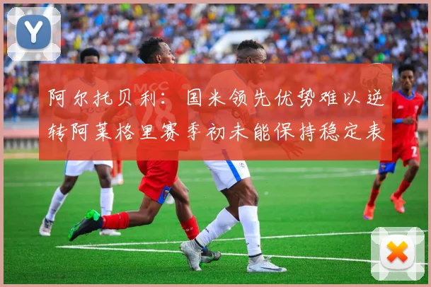 阿尔托贝利：国米领先优势难以逆转阿莱格里赛季初未能保持稳定表现