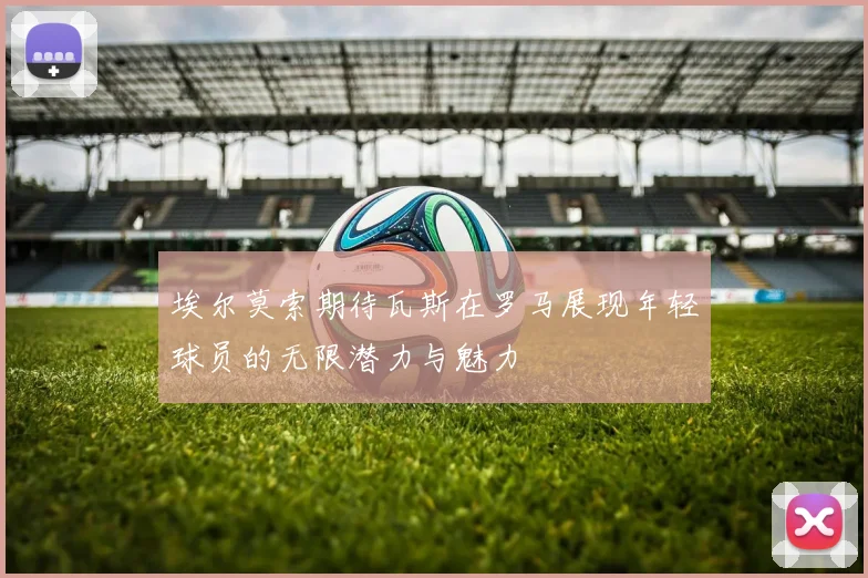 埃尔莫索期待瓦斯在罗马展现年轻球员的无限潜力与魅力