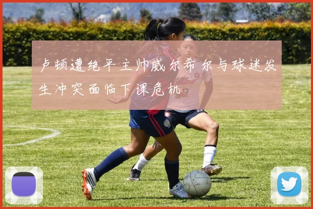 卢顿遭绝平主帅威尔希尔与球迷发生冲突面临下课危机