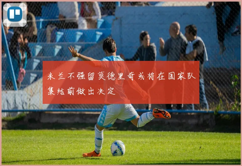 米兰不强留莫德里奇或将在国家队集结前做出决定